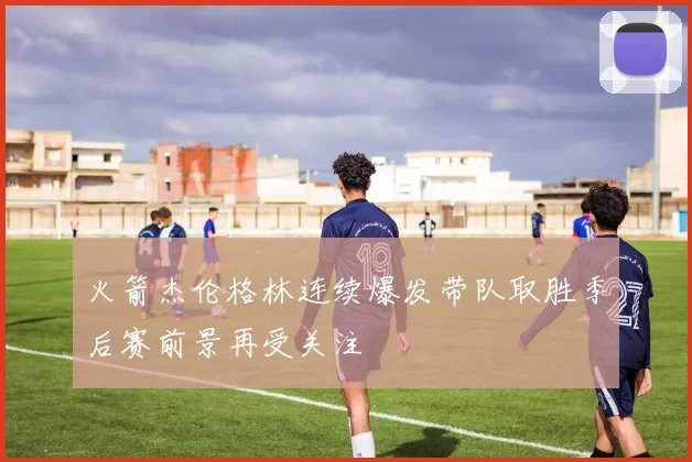 火箭杰伦格林连续爆发带队取胜季后赛前景再受关注