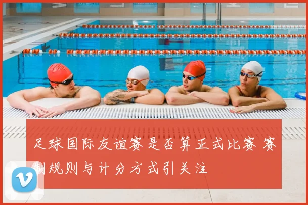 足球国际友谊赛是否算正式比赛 赛制规则与计分方式引关注