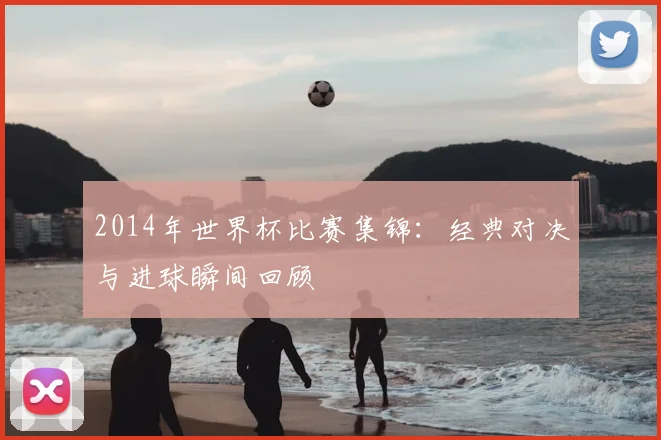 2014年世界杯比赛集锦:经典对决与进球瞬间回顾