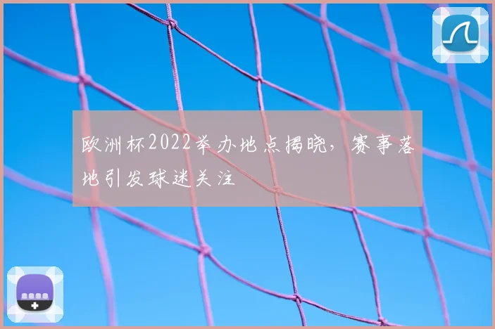 欧洲杯2022举办地点揭晓,赛事落地引发球迷关注