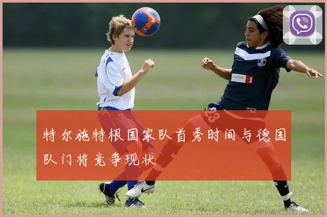 特尔施特根国家队首秀时间与德国队门将竞争现状