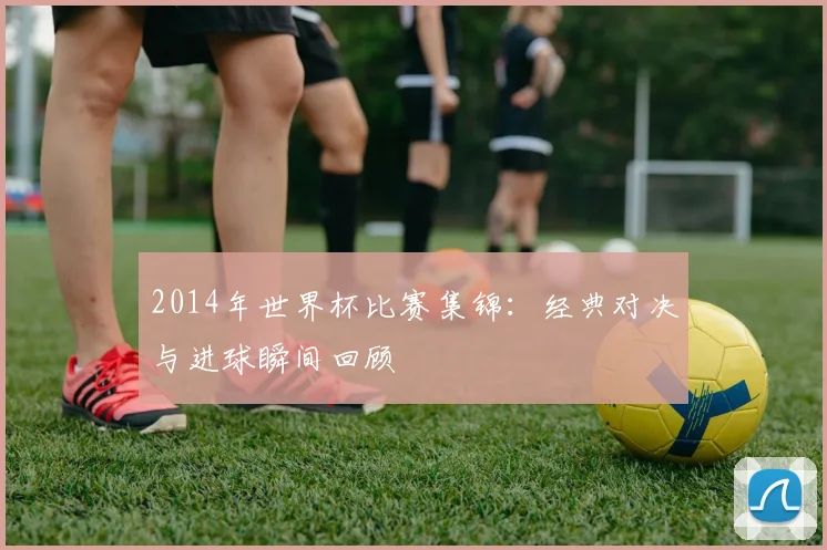 2014年世界杯比赛集锦:经典对决与进球瞬间回顾