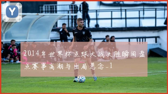 2014年世界杯点球大战决胜瞬间盘点赛事高潮与出局悬念_1