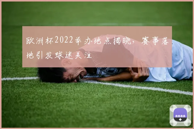 欧洲杯2022举办地点揭晓,赛事落地引发球迷关注