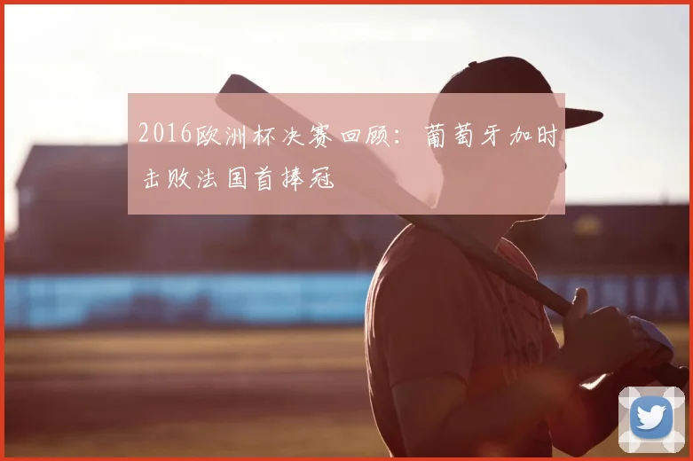 2016欧洲杯决赛回顾:葡萄牙加时击败法国首捧冠