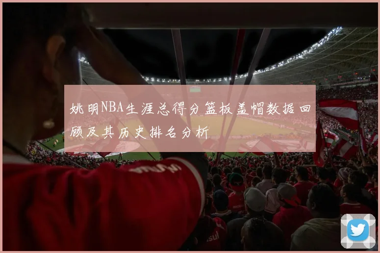 姚明NBA生涯总得分篮板盖帽数据回顾及其历史排名分析