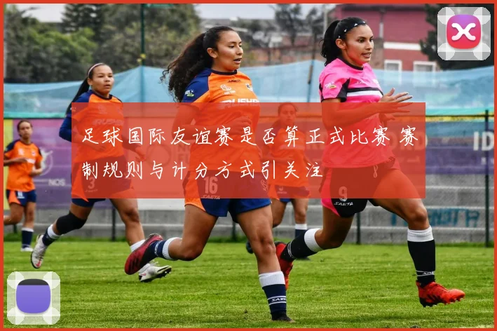足球国际友谊赛是否算正式比赛 赛制规则与计分方式引关注