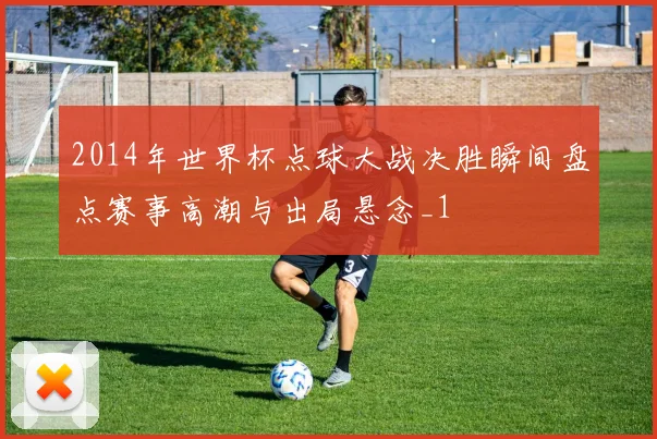 2014年世界杯点球大战决胜瞬间盘点赛事高潮与出局悬念_1