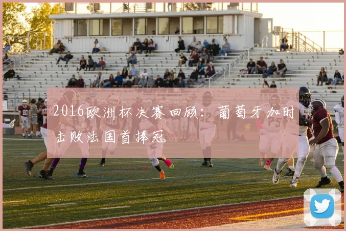 2016欧洲杯决赛回顾:葡萄牙加时击败法国首捧冠