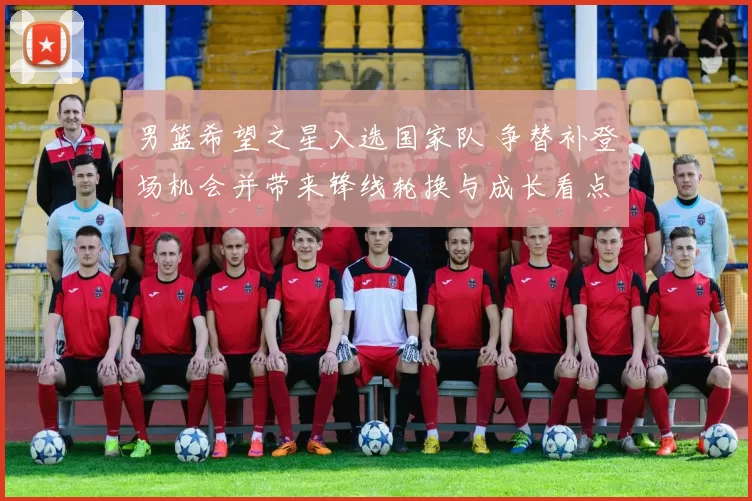 男篮希望之星入选国家队 争替补登场机会并带来锋线轮换与成长看点