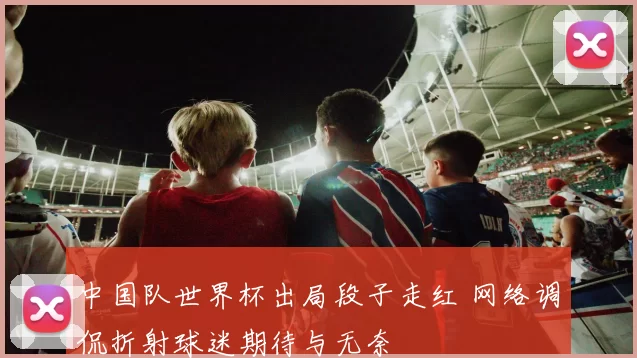 中国队世界杯出局段子走红 网络调侃折射球迷期待与无奈