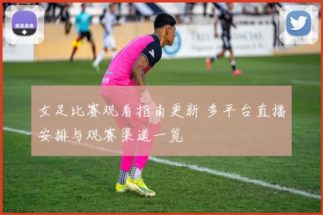 女足比赛观看指南更新 多平台直播安排与观赛渠道一览