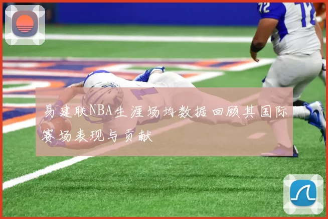 易建联NBA生涯场均数据回顾其国际赛场表现与贡献