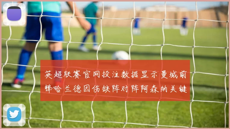 英超联赛官网投注数据显示曼城前锋哈兰德因伤缺阵对阵阿森纳关键战役