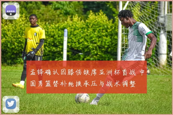 孟铎确认因膝伤缺席亚洲杯首战 中国男篮替补轮换承压与战术调整