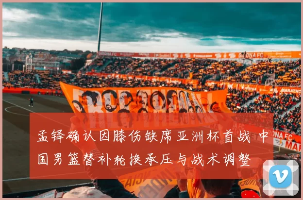 孟铎确认因膝伤缺席亚洲杯首战 中国男篮替补轮换承压与战术调整