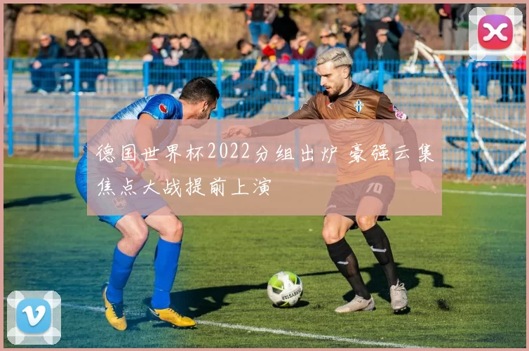 德国世界杯2022分组出炉 豪强云集焦点大战提前上演