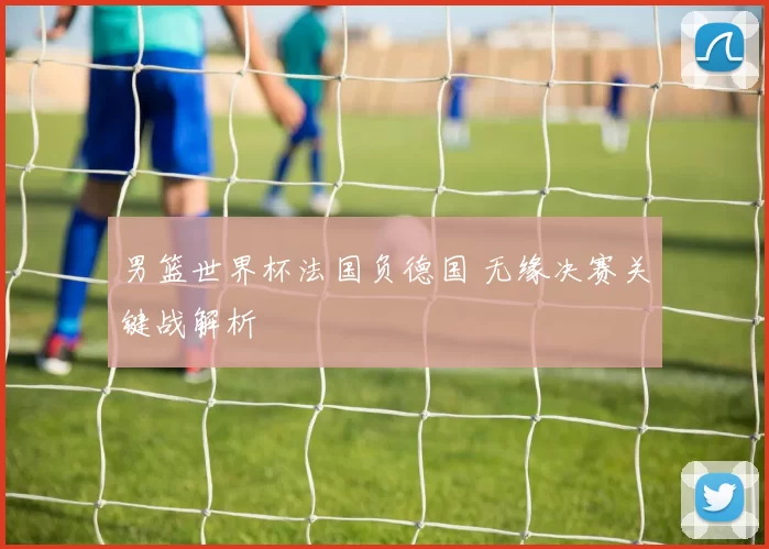 男篮世界杯法国负德国 无缘决赛关键战解析