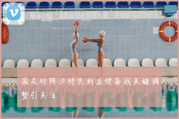 国足对阵沙特失利后续备战关键调整引关注