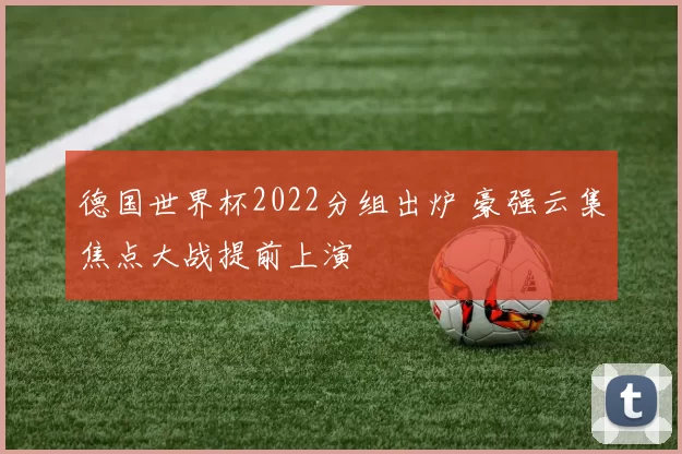 德国世界杯2022分组出炉 豪强云集焦点大战提前上演