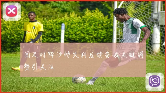 国足对阵沙特失利后续备战关键调整引关注