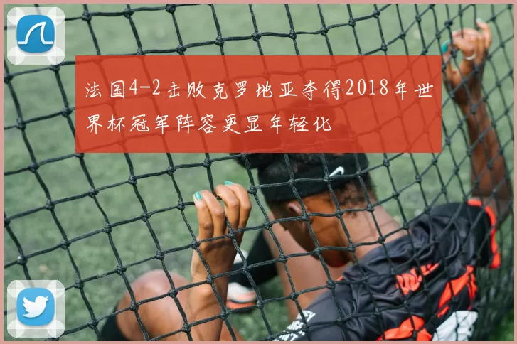 法国4-2击败克罗地亚夺得2018年世界杯冠军阵容更显年轻化