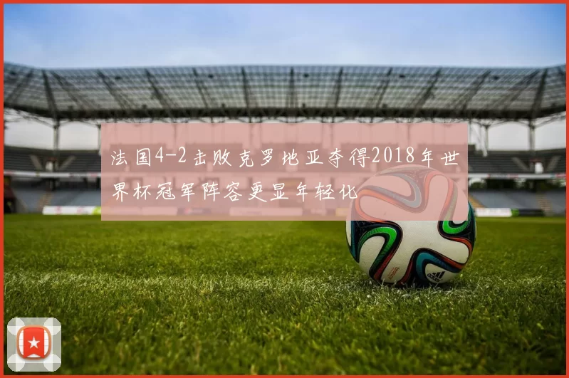 法国4-2击败克罗地亚夺得2018年世界杯冠军阵容更显年轻化