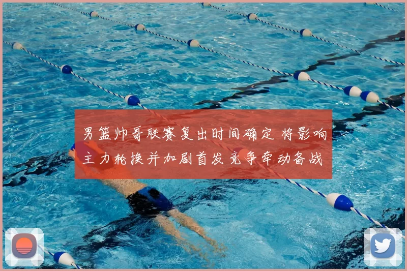 男篮帅哥联赛复出时间确定 将影响主力轮换并加剧首发竞争牵动备战节奏