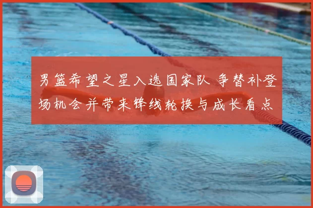 男篮希望之星入选国家队 争替补登场机会并带来锋线轮换与成长看点