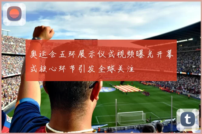 奥运会五环展示仪式视频曝光开幕式核心环节引发全球关注