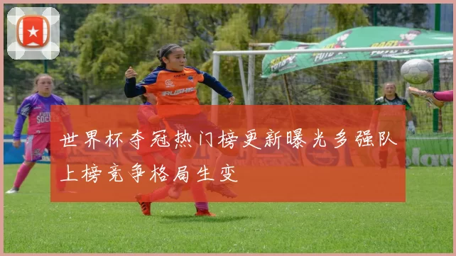 世界杯夺冠热门榜更新曝光多强队上榜竞争格局生变