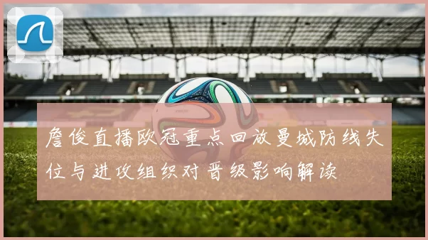 詹俊直播欧冠重点回放曼城防线失位与进攻组织对晋级影响解读