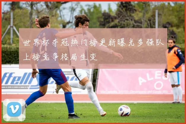 世界杯夺冠热门榜更新曝光多强队上榜竞争格局生变