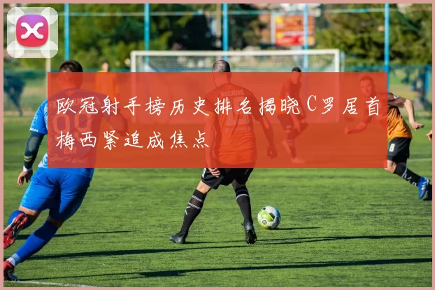 欧冠射手榜历史排名揭晓 C罗居首梅西紧追成焦点
